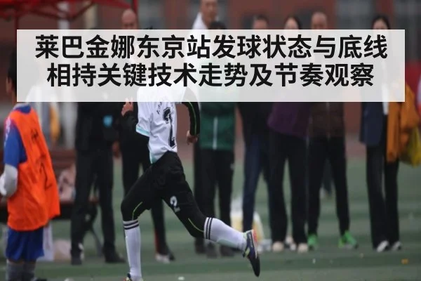 莱巴金娜东京站发球状态与底线相持关键技术走势及节奏观察