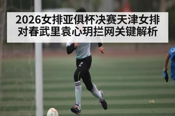 2026女排亚俱杯决赛天津女排对春武里袁心玥拦网关键解析